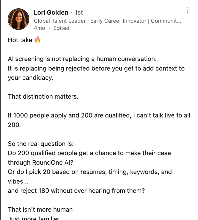 LinkedIn post by Lori Golden, Global Talent Leader: “Hot take. AI screening is not replacing a human conversation. It is replacing being rejected before you get to add context to your candidacy.” She argues that if 1,000 people apply and 200 are qualified, she cannot talk live to all 200 — so the real question is whether those 200 get a chance to make their case through RoundOne AI, or whether 20 are picked on resumes, timing, keywords and vibes while 180 are rejected without ever being heard.