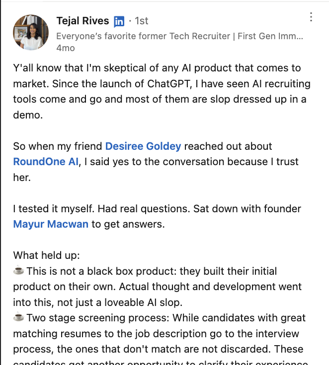 LinkedIn post by Tejal Rives, a former tech recruiter who describes herself as skeptical of any AI product that comes to market, saying most AI recruiting tools are “slop dressed up in a demo”. She tested RoundOne AI herself and sat down with founder Mayur Macwan. What held up for her: it is not a black box product — real thought and development went into it — and its two-stage screening means candidates whose resumes do not match the job description are not discarded, but get another opportunity to clarify their experience.