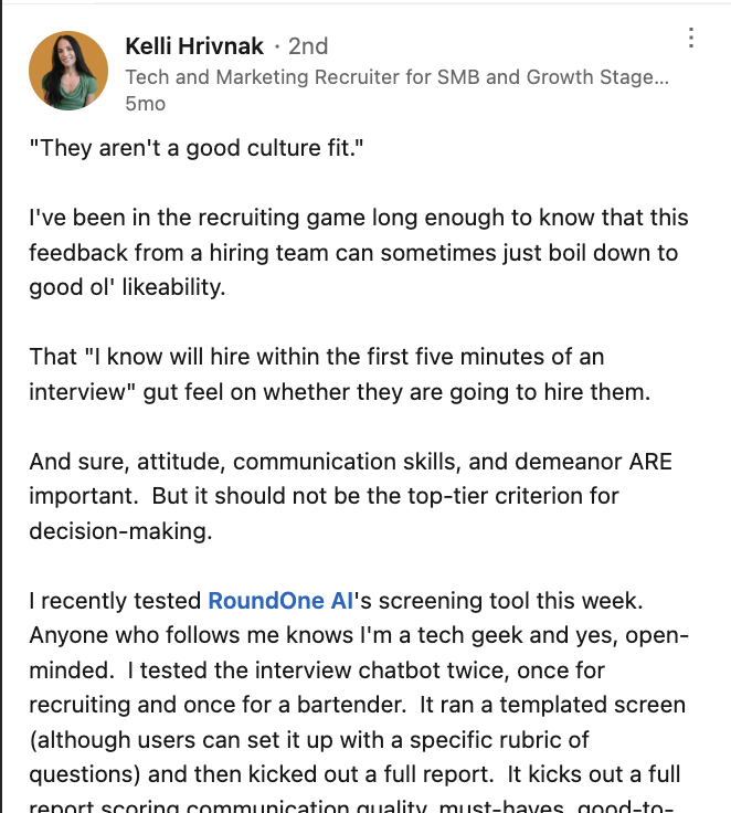 LinkedIn post by Kelli Hrivnak, a tech and marketing recruiter, on how “they aren’t a good culture fit” can boil down to plain likeability and a gut feel formed in the first five minutes of an interview. She tested RoundOne AI’s screening tool twice — once for a recruiting role and once for a bartender — noting it ran a templated screen that users can configure with their own rubric of questions, then produced a full report scoring communication quality and must-haves.